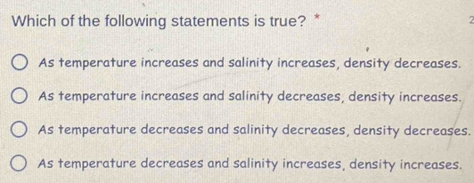 Which of the following statements is true? * 2
As temperature increases and salinity increases, density decreases.
As temperature increases and salinity decreases, density increases.
As temperature decreases and salinity decreases, density decreases.
As temperature decreases and salinity increases, density increases.