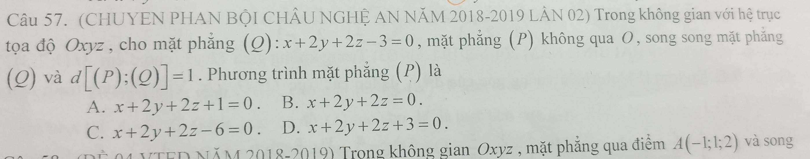 (CHUYEN PHAN BộI CHÂU NGHỆ AN NÃM 2018-2019 LÂN 02) Trong không gian với hệ trục
tọa độ Oxyz , cho mặt phẳng (Q):x+2y+2z-3=0 , mặt phẳng (P) không qua O, song song mặt phăng
(Q) và d[(P);(Q)]=1. Phương trình mặt phẳng (P) là
A. x+2y+2z+1=0. B. x+2y+2z=0.
C. x+2y+2z-6=0. D. x+2y+2z+3=0. 
VTED NĂM 2018-2019) Trong không gian Oxyz , mặt phẳng qua điểm A(-1;1;2) và song