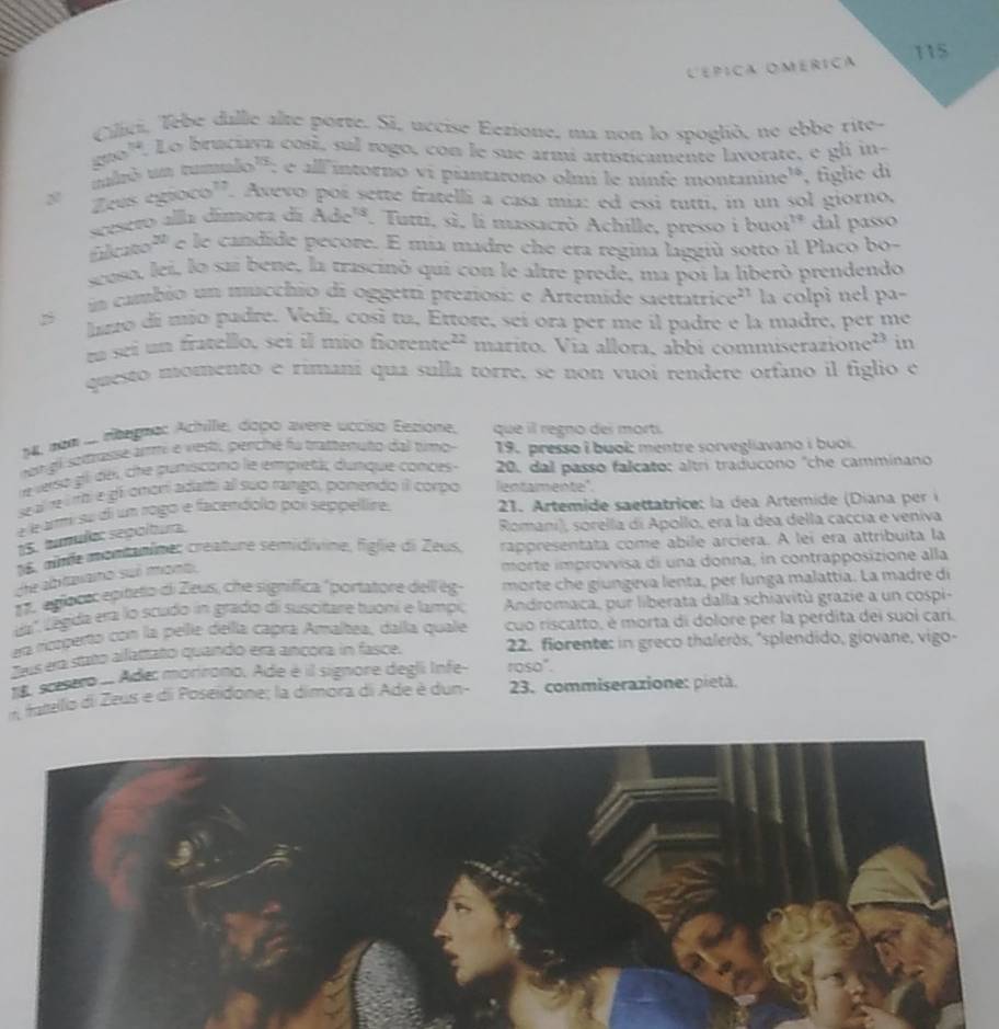 115
Lépiça OMérica
Cilici, Tebe dalle alte porte. Si, uccise Eezione, ma non lo spoglió, ne ebbe rite-
guo'. Lo bruciava cosí, sul rogo, con le sue armí artisticamenté lavorate, e gli in-
_ 50^(1/2) : é all intorno vi piantarono olmi le ninte montanine'', figlie di
Z cuscsc x0^(17). Avevo poí sette fratelli a casa mía: ed essi tutti, in un sol giorno,
scesero alla dímora dã Ade^(ts). Tutti, sì, li massacrò Achille, presso i buoi!' dal passo
fhkca0^(22) e le candide pecore. E mía madre che era regina laggiú sotto il Placo bo-
scoso, lei, lo sai bene, la trascinó qui con le altre prede, ma poi la liberó prendendo
in cambio un mucchio di oggetti preziosi: e Artemide saettatrice' la colpì nel pa-
lizo di mio padre. Vedi, così tu, Ertore, seí ora per me il padre e la madre, per me
na seí un fratello, sei il mío fiorente 22. marito. Vía allora, abbí commiserazi one^(23) in
questo momento e rimaní qua sulla torre, se non vuoi rendere orfano il figlio e
N4, non .... rítegnec Achille, dopo avere ucciso Eezione, que il regno des mortí.
on gil sotrasse arm e vesti, perché fu trattenuto dal timo 19. presso i buol mentre sorvegliavano i buoi.
e verso gl déi, che puniscono le empletác dunque conces 20. dal passo falcato: altri traducono "che camminano
se al re irbí e gf omorí adatti al suo rango, pomendo il corpo lentamente"
é léarmi su di un rogo e facendolo poi seppellire.  21. Artemide s ttatrice : la  de   rtemide ( Dian  e 
15. tumula: sepoltura.
Romani), sorella di Apollo, era la dea della caccía e veniva
16, mnfe montanîmes créature sentidivine, figlie di Zeus. rappresentata come abile arciera. A lei era attribuita la
che abitavano suí mont.
morte improvvisa di una donna, in contrapposizione alla
12. egloce: epiteto di Zeus, che signífica "portatore dell ég morte che giungeva lenta, per lunga malattía. La madre dí
da' Legida era lo scudo in grado di suscitare tuoni e lampi, Andromaca, pur liberata dalla schiavitù grazie a un cospi-
nn ricrperto con la pelle della caprá Amaltea, dalla quale cuo riscatto, é morta di dolore per la perdita dei suoi cari.
Sus era stato alattato quando era ancora in fasce.  2. florente: in greco thaleròs, "splendido, giovane, vigo-
roso".
1, scsero . Adec mariromo. Ade é il signore degli Infe-  23. commiseraxione: pietà.
*  tatello di Zeus e di Poseidone; la dimora di Ade è dun-