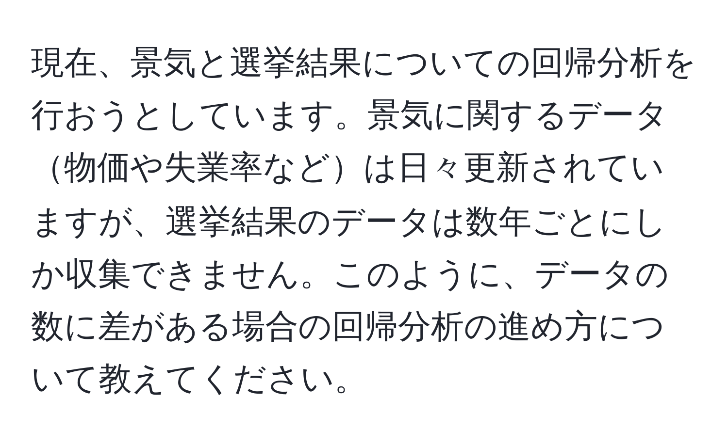 現在、景気と選挙結果についての回帰分析を行おうとしています。景気に関するデータ物価や失業率などは日々更新されていますが、選挙結果のデータは数年ごとにしか収集できません。このように、データの数に差がある場合の回帰分析の進め方について教えてください。