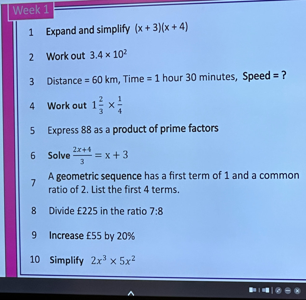 Week 1 
1 Expand and simplify (x+3)(x+4)
2 Work out 3.4* 10^2
3 Distance =60km , Time =1 hour 30 minutes, Speed = ? 
4 Work out 1 2/3 *  1/4 
5 Express 88 as a product of prime factors 
6 Solve  (2x+4)/3 =x+3
7 A geometric sequence has a first term of 1 and a common 
ratio of 2. List the first 4 terms. 
8 Divide £225 in the ratio 7:8
9 Increase £55 by 20%
10 Simplify 2x^3* 5x^2