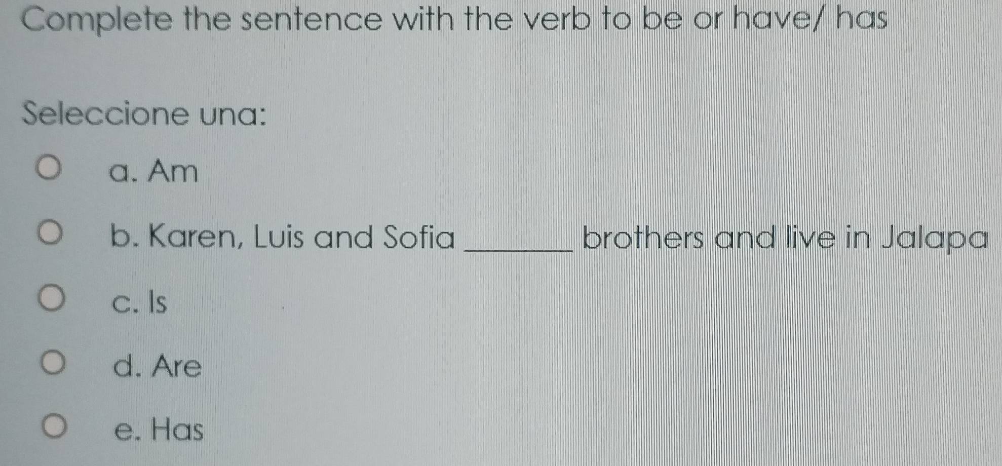 Complete the sentence with the verb to be or have/ has
Seleccione una:
a. Am
b. Karen, Luis and Sofia _brothers and live in Jalapa
c. Is
d. Are
e. Has