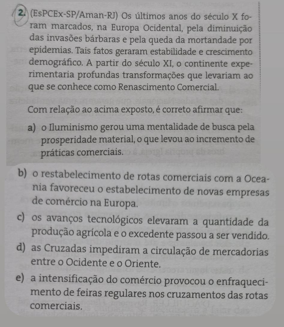 (EsPCEx-SP/Aman-RJ) Os últimos anos do século X fo-
ram marcados, na Europa Ocidental, pela diminuição
das invasões bárbaras e pela queda da mortandade por
epidemias. Tais fatos geraram estabilidade e crescimento
demográfico. A partir do século XI, o continente expe-
rimentaria profundas transformações que levariam ao
que se conhece como Renascimento Comercial.
Com relação ao acima exposto, é correto afirmar que:
a) o Iluminismo gerou uma mentalidade de busca pela
prosperidade material, o que levou ao incremento de
práticas comerciais.
b) o restabelecimento de rotas comerciais com a Ocea-
nia favoreceu o estabelecimento de novas empresas
de comércio na Europa.
c) os avanços tecnológicos elevaram a quantidade da
produção agrícola e o excedente passou a ser vendido.
d) as Cruzadas impediram a circulação de mercadorias
entre o Ocidente e o Oriente.
e) a intensificação do comércio provocou o enfraqueci-
mento de feiras regulares nos cruzamentos das rotas
comerciais.