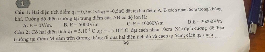 Hai điện tích điểm q_1=0,5nC và q_2=-0,5nC đặt tại hai điểm A, B cách nhau 6cm trong không
khí. Cường độ điện trường tại trung điểm của AB có độ lớn là:
A. E=0V/m. B. E=5000V/m C. E=10000V/m D. E=20000V/m
Câu 2: Có hai điện tích q_1=5.10^(-9)C, q_2=-5.10^(-9)C đặt cách nhau 10cm. Xác định cường độ điện
trường tại điểm M nằm trên đường thẳng đi qua hai điện tích đó và cách q₁ 5cm; cách q_215cm
99