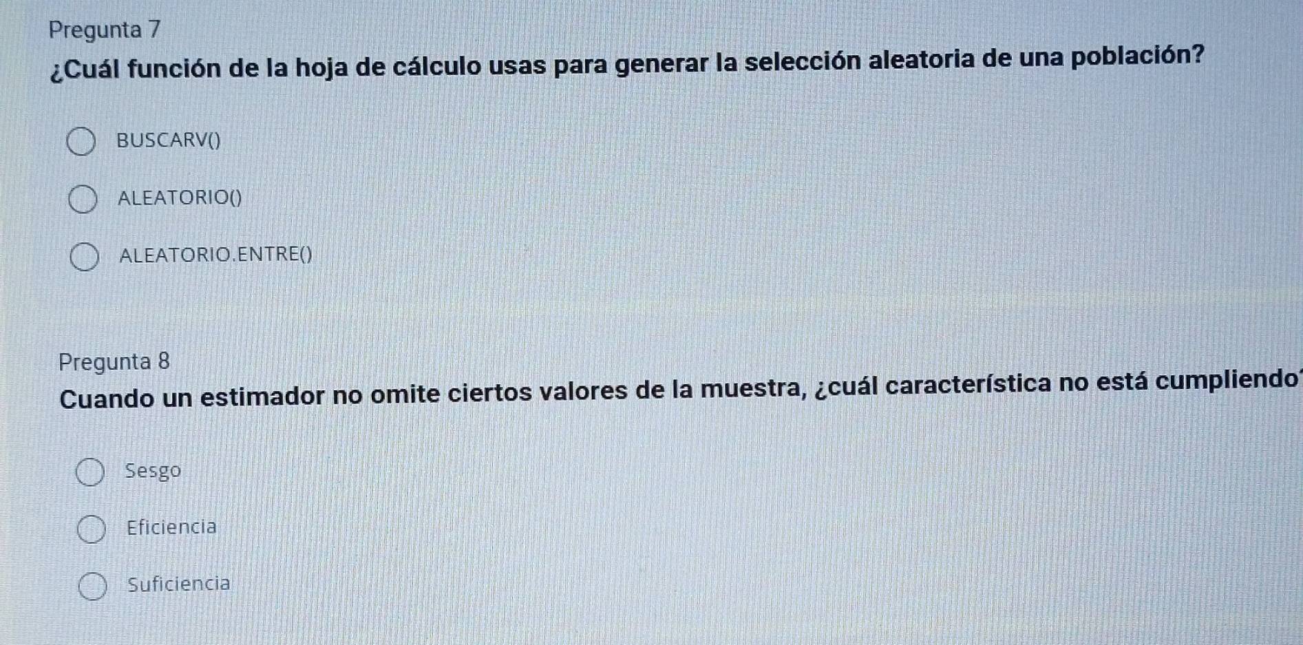 Pregunta 7
¿Cuál función de la hoja de cálculo usas para generar la selección aleatoria de una población?
BUSCARV()
ALEATORIO()
ALEATORIO.ENTRE()
Pregunta 8
Cuando un estimador no omite ciertos valores de la muestra, ¿cuál característica no está cumpliendo?
Sesgo
Eficiencia
Suficiencia