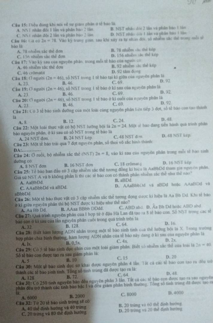 Cầu 15: Điều đúng khi nói về sự giám phân ở tế báo là:
A. NST nhân đội 1 lân và phân báo 2 tân B. NST nhân đói 2 tần và phần báo 1 lần
C. NS 1 nhân đội 2 lần và phần bào 2 làn D. NST nhâo đối 1 làn và phản hào 1 lận
Câu 16: (à có 2n=78 , Vào ký trung gian, sau khi xây ra tự nhân đới, số nhiêm sắc thể trong môi tế
bào là
A. 78 nhiễm sác thể đơn B. 78 nhiễm sác thè kép
C. 156 nhiễm sắc thể đơn D. 156 nhiễm sác thẻ kép
Câu 17: Vào ký sau của nguyên phán, trong mỗi tế bào của người có
A. 46 nhiễm sắc thể đơn B. 92 nhiễm sác thẻ kép
C. 46 crômatit D. 92 tâm động
Câu 18: O người (2n=46) ), số NST trong 1 tẻ bào tại kì giữa của nguyên phần là
A. 23. B. 46. C. 69. D. 92
Câu 19:0 người (2n=46) 0, số NST trong 1 tế bào ở kỉ sau của nguyên phân lá
A. 23 B. 46 C. 69. D. 92.
Câu 20:□ nguời (2n=46) 9, số NST trong 1 tế báo ở kì cuối của nguyên phân là
A. 23. B. 46 C. 69. D. 92.
Câu 21:C63 3 tẻ báo sinh đưỡng của một loài cùng nguyên phần liên tiếp 3 đợt, số tế báo con tạo thành
là
A. 8 B. 12. C. 24. D. 48
Câu 22: Một loài thực vật có bộ NST lưỡng bội là 2n=24 1, Một sê bao đang tiễn hành quả trình phần
bảo nguyên phân, ở ki sau có số NST trong tế bảo là
A. 24 NST dơn. B. 24 NST kép C. 48 NST đơ D. 48 NST kép
Cầu 23: Một tế bào trái qua 7 đợt nguyên phân, số thoi vô sắc hình thành:
DA:
Câu 24: Ở ruồi, bộ nhiễm sắc thế (NST) 2n=8 , vào ki sau của nguyên phân trong mỗi tế báo sinh
dường có C. 18 crômat D. 16 NST kép
A. 8 NST đơn B. 16 NST dơn
Câu 25: Tẻ bào ban đầu có 3 cặp nhiễm sắc thể tương đồng kí hiệu là AaBbDđ tham gia nguyên phần.
Giá sứ NST A và b không phần li thì các tế báo con có thành phần nhiễm sắc thể như thê nào?
A. AaBbDd B, aBDd.
C. AAaBbbDd và aBDd. D. AAaBbbDd và aBDđ hoặc AAaBDd và
aBbbDd
Câu 26: Một tế bào thực vật có 3 cập nhiễm sắc thể tương đọng dược ki hiệu là Aa Bb Dd. Khi tế báo
ở kỉ giữa nguyên phân thi bộ NST được kí hiệu như thế nào?
A. Aa Bb Dd B, AAaa BBbb DDdd. C. ABD abd. D. Ấa Bb Dd hoặc ABD abd
Cầu 27: Quả trình nguyên phân của 1 hợp tử ở đậu Hà Lan đã tạo ra 8 tế bào con. Số NST trong cạc tế
báo con ở kì sau của lần nguyên phân cuối trong quá trình trên là
C. 64.
A. 32. B. 128 D. 16.
Cầu 28: Biết hám lượng ADN nhân trong một tế bào sinh tinh của thể lưỡng bội là X. Trong trường
hợp phân chia bình thường, hàm lượng ADN nhân của tế bào này đang ở ki sau của nguyên phân là
A. lx B. 0,5x C. 4x
D. 2x
Cầu 29: Có 5 tễ báo sinh dục chín của một loài giám phân. Biết số nhiễm sắc thể của loài là 2n=40
Số tế bảo con được tạo ra sau giám phân là: D. 20
A. 5 B. 10 C. 15
Câu 30: Một tế bảo sinh dục sơ khai được nguyên phần 4 lần. Tát cả các tế bào con tạo ra đều trô
thành các tế bào sinh tinh. Tổng số tinh trùng đã được tạo ra là: D. 48.
A. 128 B. 72 C. 64
Câu 31: Có 250 tinh nguyên bảo đều nguyên phân 3 lần. Tất cá các tế bảo cọn được tạo ra sao nguyên
phần đều trở thành các tinh bảo bậc I và đều giảm phần binh thường. Tông số tinh trùng đã được tạo ra
lá: C. 8000 D. 4000
A. 6000 B. 2000
Cầu 32: Tứ 20 tế báo sinh trứng sẽ cô
A. 40 thể định hướng và 40 trừng B. 20 trứng và 60 thể định hướng
C. 20 trừng và 80 thể định hướng D. 20 trứng và 20 thế định hướng