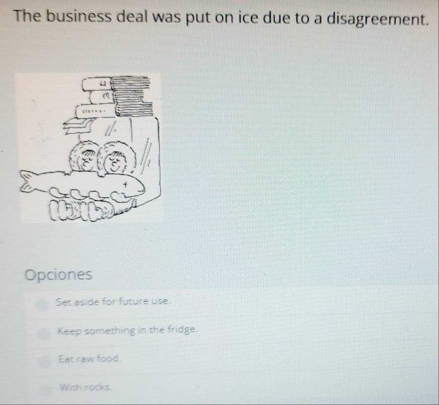 The business deal was put on ice due to a disagreement.
Opciones
Set aside for future use.
Keep something in the fridge.
Eat raw food.
With rocks.