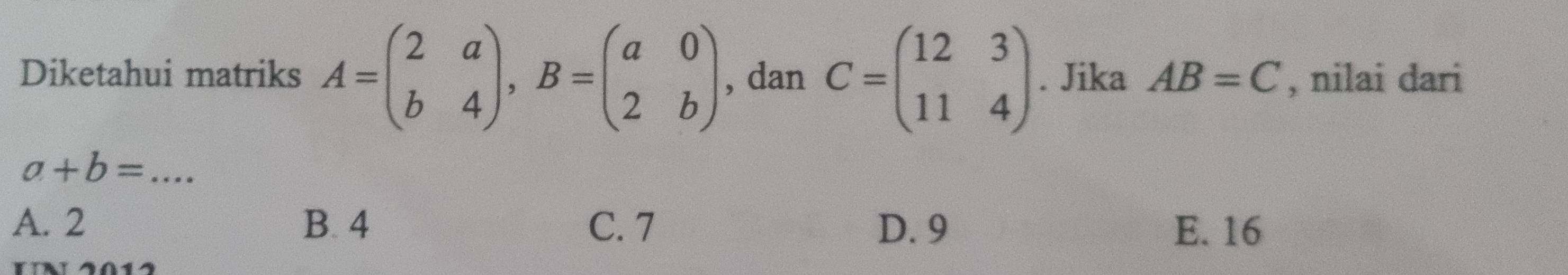 Diketahui matriks A=beginpmatrix 2&a b&4endpmatrix , B=beginpmatrix a&0 2&bendpmatrix , dan C=beginpmatrix 12&3 11&4endpmatrix. Jika AB=C , nilai dari
a+b= _
A. 2 B. 4 C. 7 D. 9 E. 16