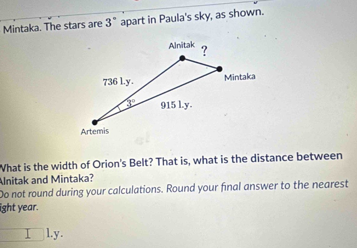 Mintaka. The stars are 3° apart in Paula's sky, as shown.
What is the width of Orion's Belt? That is, what is the distance between
Alnitak and Mintaka?
Do not round during your calculations. Round your final answer to the nearest
ight year.
□ l.y.