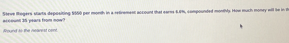 Steve Rogers starts depositing $550 per month in a retirement account that earns 6.6%, compounded monthly. How much money will be in th 
account 35 years from now? 
Round to the nearest cent.