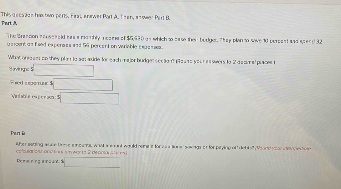 This question has two parts. First, answer Part A. Then, answer Part B. 
Part A 
The Brandon household has a monthly income of $5,630 on which to base their budget. They plan to save 10 percent and spend 32
percent on fixed expenses and 56 percent on variable expenses. 
What amount do they plan to set aside for each major budget section? (Round your answers to 2 decimal places.) 
Savings: □
Fixed expenses: $ □
Variable expenses: □ 
Part B 
After setting aside these amounts, what amount would remain for additional savings or for paying off debts? (Round your intermedicte 
calculations and final answer to 2 decimal places.) 
Remaining amount: $ □