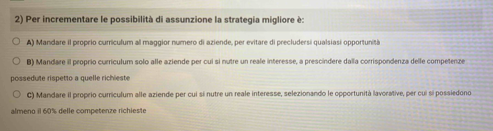 Per incrementare le possibilità di assunzione la strategia migliore è:
A) Mandare il proprio curriculum al maggior numero di aziende, per evitare di precludersi qualsiasi opportunità
B) Mandare il proprio curriculum solo alle aziende per cui si nutre un reale interesse, a prescindere dalla corrispondenza delle competenze
possedute rispetto a quelle richieste
C) Mandare il proprio curriculum alle aziende per cui si nutre un reale interesse, selezionando le opportunità lavorative, per cui si possiedono
almeno il 60% delle competenze richieste