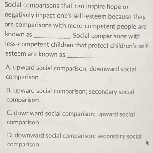 Social comparisons that can inspire hope or
negatively impact one's self-esteem because they
are comparisons with more-competent people are
known as _. Social comparisons with
less-competent children that protect children's self-
esteem are known as
_.
A. upward social comparison; downward social
comparison
B. upward social comparison; secondary social
comparison
C. downward social comparison; upward social
comparison
D. downward social comparison; secondary social
comparison