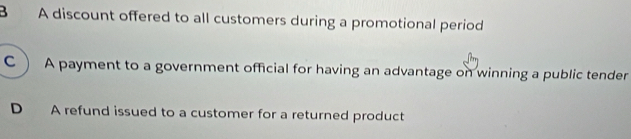 B A discount offered to all customers during a promotional period
C ) A payment to a government official for having an advantage on winning a public tender
D A refund issued to a customer for a returned product