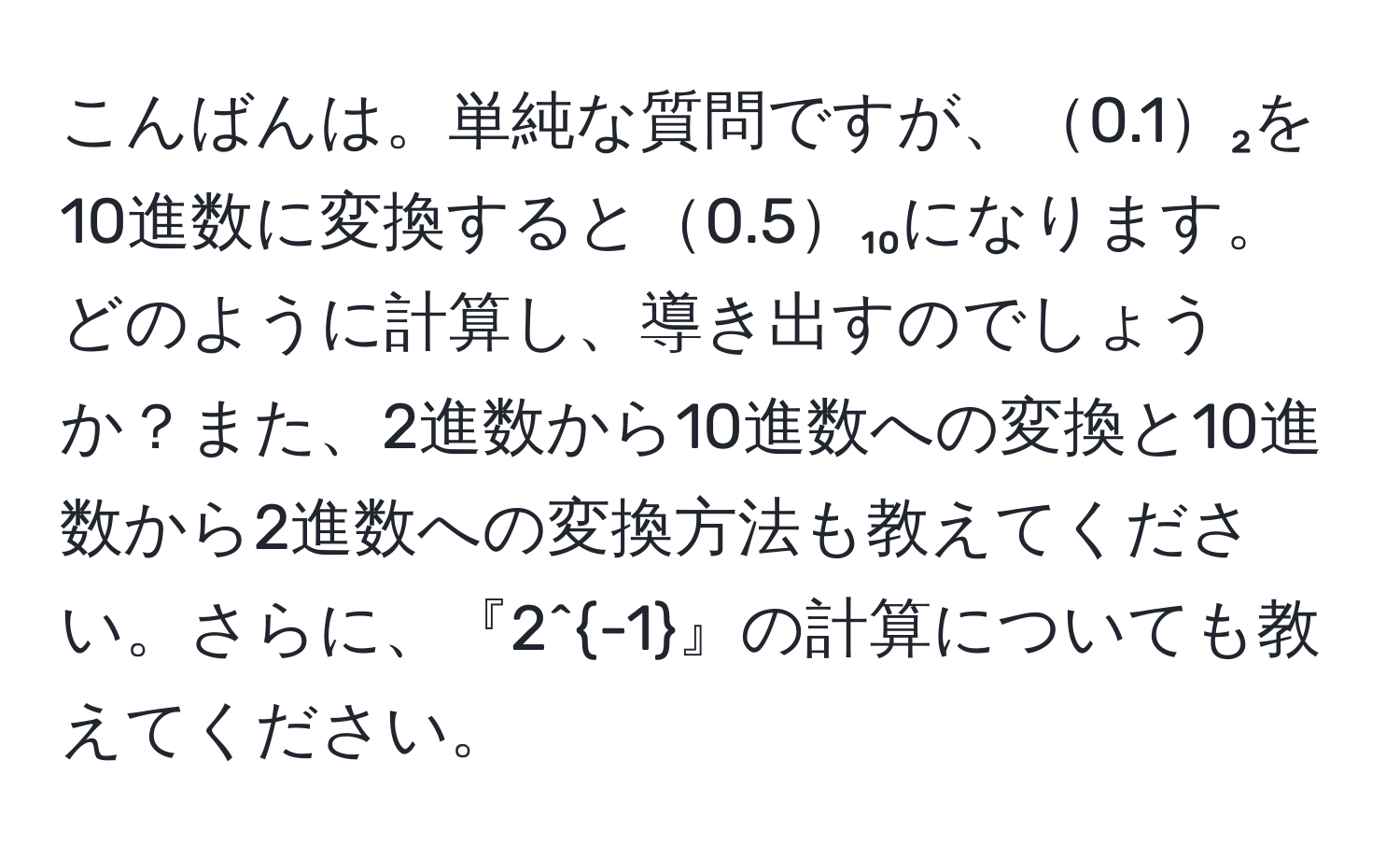 こんばんは。単純な質問ですが、0.1₂を10進数に変換すると0.5₁₀になります。どのように計算し、導き出すのでしょうか？また、2進数から10進数への変換と10進数から2進数への変換方法も教えてください。さらに、『2^(-1)』の計算についても教えてください。