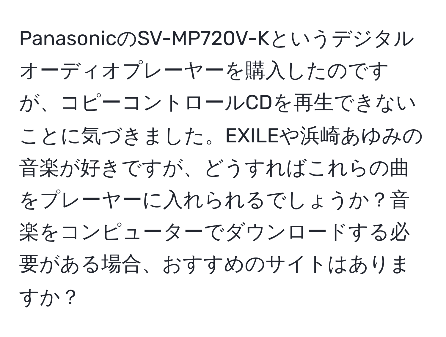 PanasonicのSV-MP720V-Kというデジタルオーディオプレーヤーを購入したのですが、コピーコントロールCDを再生できないことに気づきました。EXILEや浜崎あゆみの音楽が好きですが、どうすればこれらの曲をプレーヤーに入れられるでしょうか？音楽をコンピューターでダウンロードする必要がある場合、おすすめのサイトはありますか？