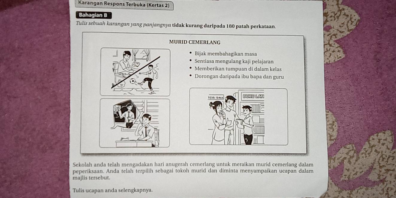 Karangan Respons Terbuka (Kertas 2) 
Bahagian B 
Tulis sebuah karangan yang panjangnya tidak kurang daripada 180 patah perkataan. 
MURID CEMERLANG 
Bijak membahagikan masa 
Sentiasa mengulang kaji pelajaran 
Memberikan tumpuan di dalam kelas 
Dorongan daripada ibu bapa dan guru 
DA B= BUKU LAT 
Sekolah anda telah mengadakan hari anugerah cemerlang untuk meraikan murid cemerlang dalam 
peperiksaan. Anda telah terpilih sebagai tokoh murid dan diminta menyampaikan ucapan dalam 
majlis tersebut. 
Tulis ucapan anda selengkapnya.