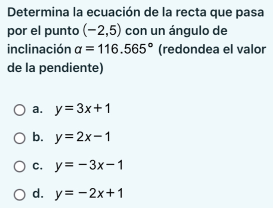 Determina la ecuación de la recta que pasa
por el punto (-2,5) con un ángulo de
inclinación alpha =116.565° (redondea el valor
de la pendiente)
a. y=3x+1
b. y=2x-1
C. y=-3x-1
d. y=-2x+1