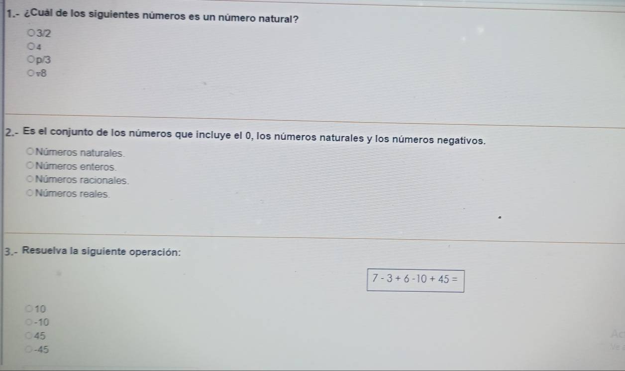 1.- ¿Cuál de los siguientes números es un número natural?
3/2
4
p/3
v8
2 Es el conjunto de los números que incluye el 0, los números naturales y los números negativos.
Números naturales.
Números enteros.
Números racionales.
Números reales.
3.. Resuelva la siguiente operación:
7-3+6-10+45=
10
-10
45
Ac
-45