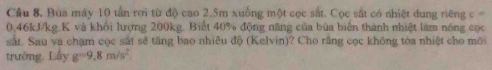 Bua máy 10 tần rơi từ độ cao 2.5m xuống một cọc sắt. Cọc sắt có nhiệt dung riêng c
0.46kJ/kg K và khổi lượng 200kg. Biết 40% động năng của búa biển thành nhiệt làm nóng cọc 
sắt. Sau va chạm cọc sắt sẽ tăng bao nhiều độ (Kelvin)? Cho răng cọc không tòa nhiệt cho môi 
trường Lấy g=9,8m/s^2.