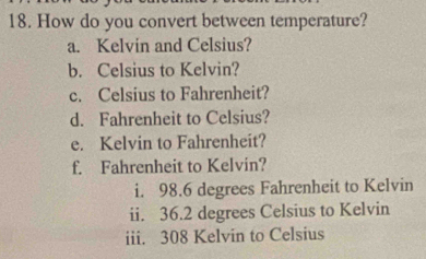 How do you convert between temperature? 
a. Kelvin and Celsius? 
b. Celsius to Kelvin? 
c. Celsius to Fahrenheit? 
d. Fahrenheit to Celsius? 
e. Kelvin to Fahrenheit? 
f. Fahrenheit to Kelvin? 
i. 98.6 degrees Fahrenheit to Kelvin 
ii. 36.2 degrees Celsius to Kelvin 
iii. 308 Kelvin to Celsius