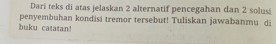 Dari teks di atas jelaskan 2 alternatif pencegahan dan 2 solusi 
penyembuhan kondisi tremor tersebut! Tuliskan jawabanmu di 
buku catatan!