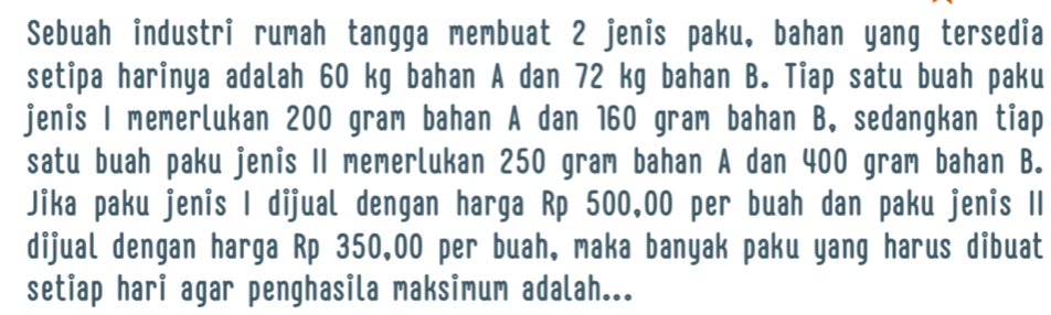 Sebuah industri rumah tangga membuat 2 jenis paku, bahan yang tersedia 
setipa harinya adalah 60 kg bahan A dan 72 kg bahan B. Tiap satu buah paku 
jenis I memerlukan 200 gram bahan A dan 160 gram bahan B. sedangkan tiap 
satu buah paku jenis 1I memerlukan 250 gram bahan A dan 400 gram bahan B. 
Jika paku jenis I dijual dengan harga Rp 500,00 per buah dan paku jenis II 
dijual dengan harga Rp 350,00 per buah, maka banyak paku yang harus dibuat 
setiap hari agar penghasila maksimum adalah...