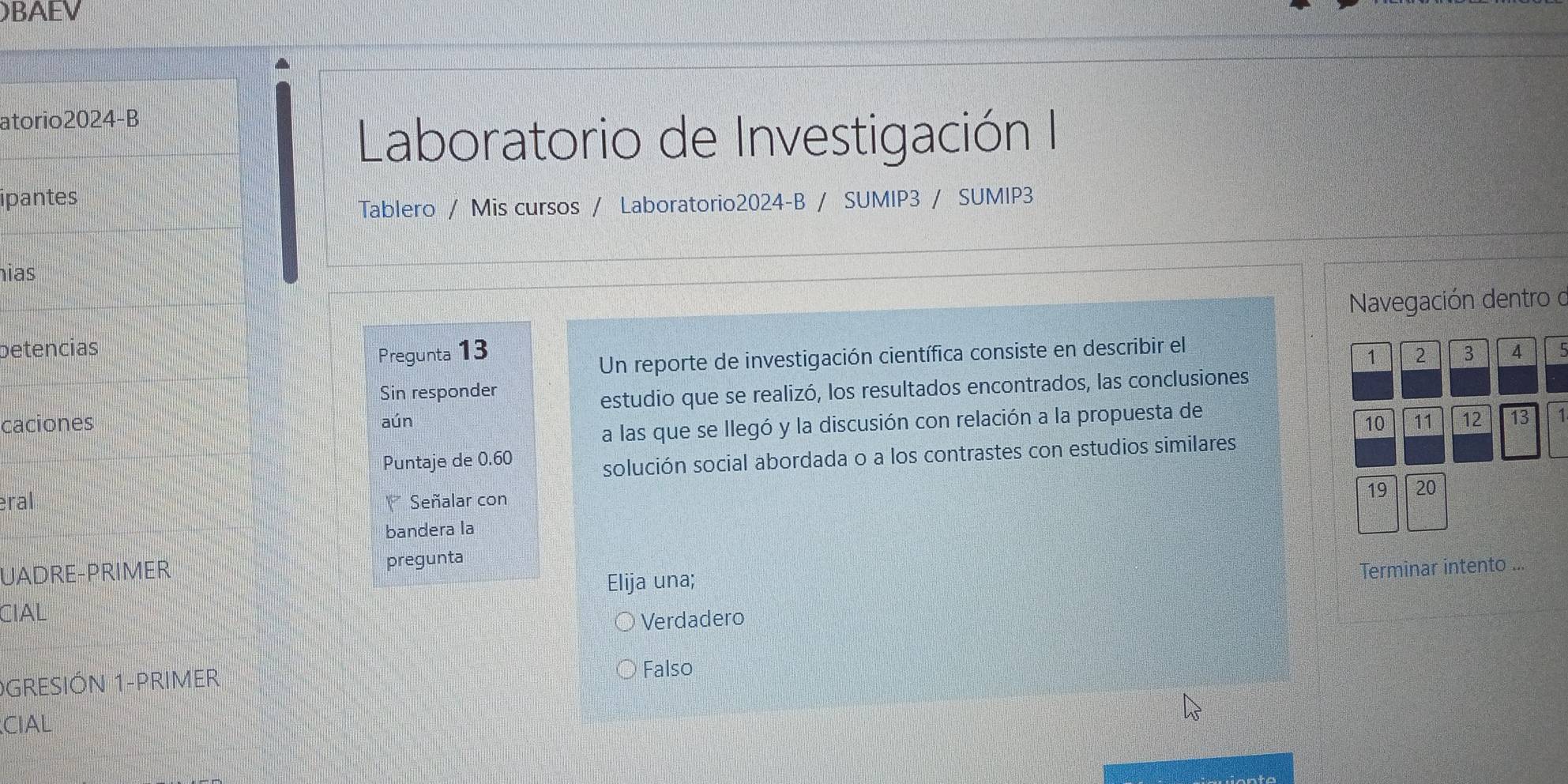 BAEV
atorio2024-B
Laboratorio de Investigación I
ipantes
Tablero / Mis cursos / Laboratorio2024-B / SUMIP3 / SUMIP3
hias
betencias Navegación dentro d
Pregunta 13 2 3 4 5
Un reporte de investigación científica consiste en describir el
1
Sin responder
caciones aún estudio que se realizó, los resultados encontrados, las conclusiones
a las que se llegó y la discusión con relación a la propuesta de
10 11
Puntaje de 0.60 12 13 1
solución social abordada o a los contrastes con estudios similares
eral Señalar con
19 20
bandera la
UADRE-PRIMER pregunta
Elija una;
Terminar intento ...
CIAL
Verdadero
GRESIÓN 1-PRIMER Falso
CIAL