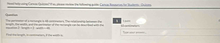 Need help using Canwas Quizzes? If so, please review the following guide: Canvas Resources for Students - Quizzes 
Question 
The perimeter of a rectangle is 48 centimeters. The relationship between the 1 1 point c 
longth, the width, and the perimeter of the rectangle can be described with the 10 centimeters
equation 2 - length +2 wicc =∠ 8
Type your answer... 
Find the length, in centimeters, if the width is