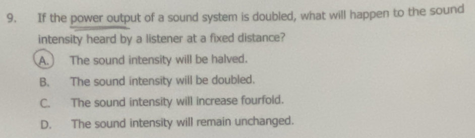 If the power output of a sound system is doubled, what will happen to the sound
intensity heard by a listener at a fixed distance?
A.) The sound intensity will be halved.
B. The sound intensity will be doubled.
C. The sound intensity will increase fourfold.
D. The sound intensity will remain unchanged.