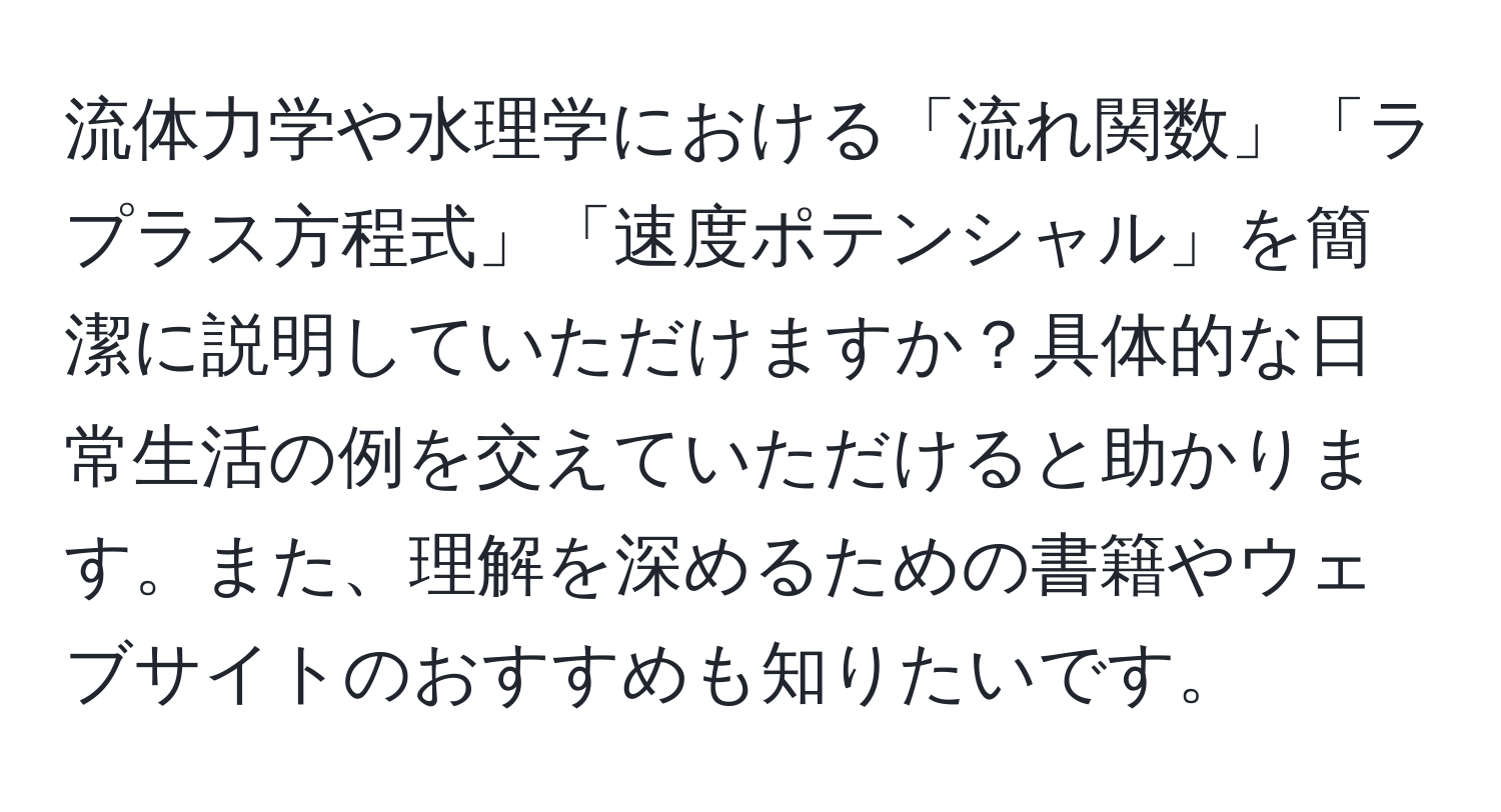 流体力学や水理学における「流れ関数」「ラプラス方程式」「速度ポテンシャル」を簡潔に説明していただけますか？具体的な日常生活の例を交えていただけると助かります。また、理解を深めるための書籍やウェブサイトのおすすめも知りたいです。