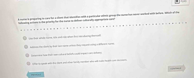 FLAG
A nurse is preparing to care for a client that identifies with a particular ethnic group the nurse has never worked with before. Which of the
following actions is the priority for the nurse to deliver culturally appropriate care?
Use their whole name, title and role when first introducing themself.
Address the client by their last name unless they request using a different name.
Determine how their own cultural beliefs could impact care delivery.
Offer to speak with the client and other family member who will make health care decisions.
PREVIOUS CONTINUE
