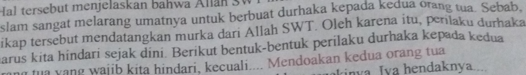 Hal tersebut menjelaskan bahwa Allan SW 
slam sangat melarang umatnya untuk berbuat durhaka kepada kedua orang tua. Sebab, 
ikap tersebut mendatangkan murka dari Allah SWT. Oleh karena itu, perilaku durhaka 
marus kita hindari sejak dini. Berikut bentuk-bentuk perilaku durhaka kepada kedua 
t n w ai ib kita hindari, kecuali.... Mendoakan kedua orang tua 
kinva Iva hendaknya....