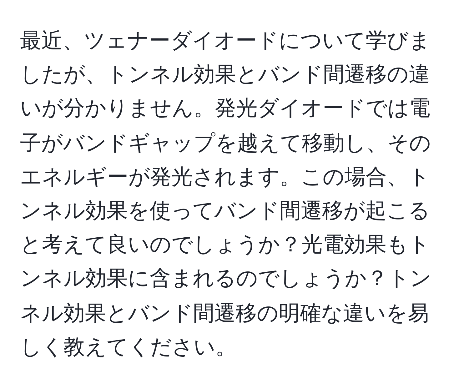 最近、ツェナーダイオードについて学びましたが、トンネル効果とバンド間遷移の違いが分かりません。発光ダイオードでは電子がバンドギャップを越えて移動し、そのエネルギーが発光されます。この場合、トンネル効果を使ってバンド間遷移が起こると考えて良いのでしょうか？光電効果もトンネル効果に含まれるのでしょうか？トンネル効果とバンド間遷移の明確な違いを易しく教えてください。