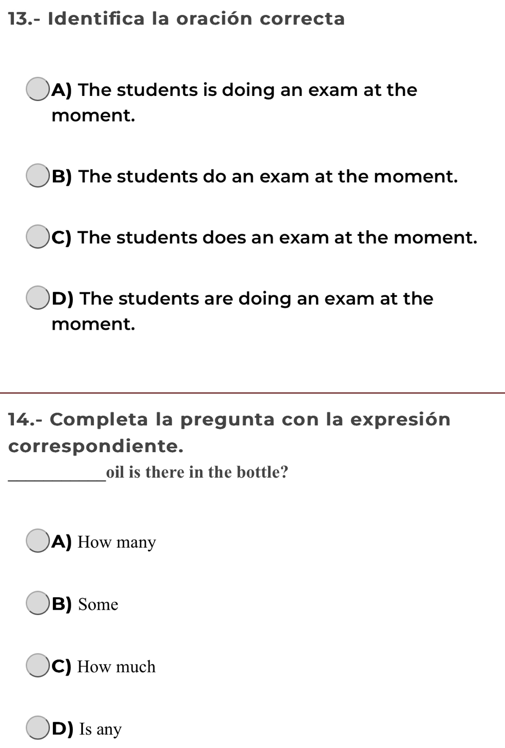 13.- Identifica la oración correcta
A) The students is doing an exam at the
moment.
B) The students do an exam at the moment.
C) The students does an exam at the moment.
D) The students are doing an exam at the
moment.
14.- Completa la pregunta con la expresión
correspondiente.
_
oil is there in the bottle?
A) How many
B) Some
C) How much
D) Is any