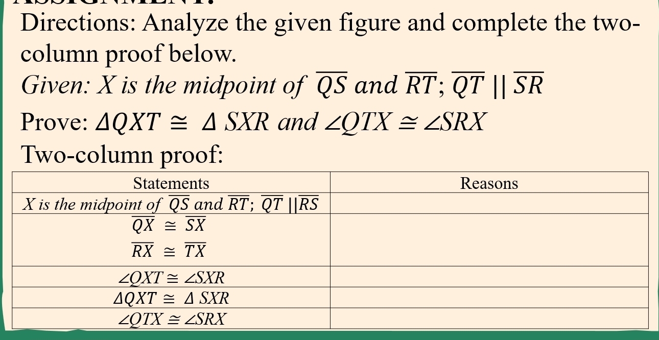 Directions: Analyze the given figure and complete the two-
column proof below.
Given: X is the midpoint of overline QS and overline RT;overline QT||overline SR
Prove: △ QXT≌ △ SXR and ∠ QTX≌ ∠ SRX
Two-column proof: