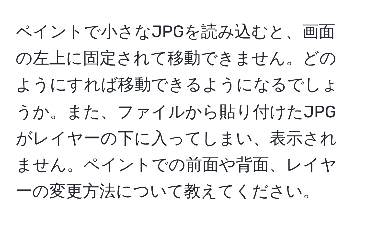 ペイントで小さなJPGを読み込むと、画面の左上に固定されて移動できません。どのようにすれば移動できるようになるでしょうか。また、ファイルから貼り付けたJPGがレイヤーの下に入ってしまい、表示されません。ペイントでの前面や背面、レイヤーの変更方法について教えてください。