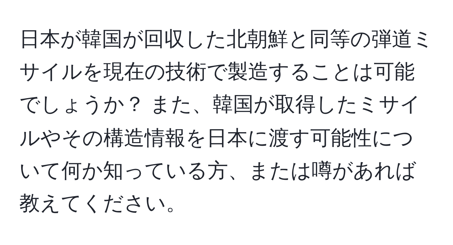 日本が韓国が回収した北朝鮮と同等の弾道ミサイルを現在の技術で製造することは可能でしょうか？ また、韓国が取得したミサイルやその構造情報を日本に渡す可能性について何か知っている方、または噂があれば教えてください。