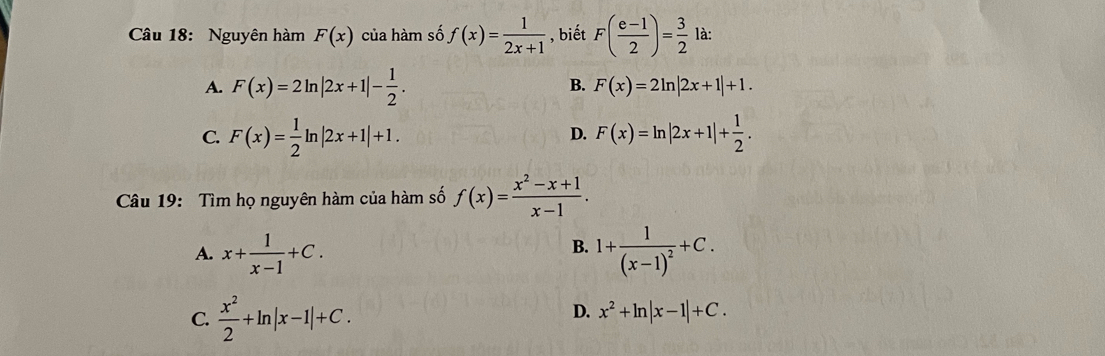 Nguyên hàm F(x) của hàm số f(x)= 1/2x+1  , biết F( (e-1)/2 )= 3/2  là:
A. F(x)=2ln |2x+1|- 1/2 .
B. F(x)=2ln |2x+1|+1.
C. F(x)= 1/2 ln |2x+1|+1. F(x)=ln |2x+1|+ 1/2 . 
D.
Câu 19: Tìm họ nguyên hàm của hàm số f(x)= (x^2-x+1)/x-1 .
B.
A. x+ 1/x-1 +C. 1+frac 1(x-1)^2+C.
C.  x^2/2 +ln |x-1|+C.
D. x^2+ln |x-1|+C.