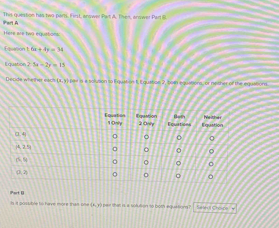 This question has two parts. First, answer Part A. Then, answer Part B.
Part A
Here are two equations:
Equation 1: 6x+4y=34
Equation 2: 5x-2y=15
Decide whether each (x,y) pair is a solution to Equation 1, Equation 2, both equations, or neither of the equations.
Part B
Is it possible to have more than one (x,y) pair that is a solution to both equations? Select Choice