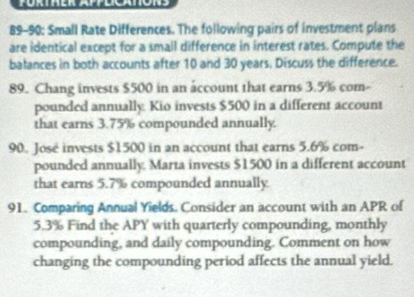 PURTHER APPLICATONS 
89-90: Small Rate Differences. The following pairs of investment plans 
are identical except for a small difference in interest rates. Compute the 
balances in both accounts after 10 and 30 years. Discuss the difference. 
89. Chang invests $500 in an account that earns 3.5% com- 
pounded annually. Kio invests $500 in a different account 
that earns 3.75% compounded annually. 
90. José invests $1500 in an account that earns 5.6% com- 
pounded annually. Marta invests $1500 in a different account 
that earns 5.7% compounded annually 
91. Comparing Annual Yields. Consider an account with an APR of
5.3% Find the APY with quarterly compounding, monthly 
compounding, and daily compounding. Comment on how 
changing the compounding period affects the annual yield.