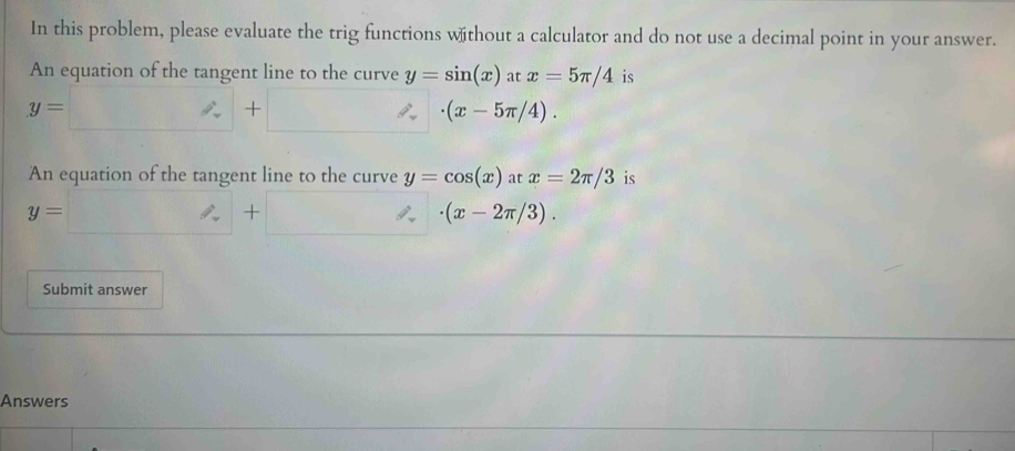 In this problem, please evaluate the trig functions without a calculator and do not use a decimal point in your answer. 
An equation of the tangent line to the curve y=sin (x) at x=5π /4 is
y=□ +□ · (x-5π /4). 
An equation of the tangent line to the curve y=cos (x)atx=2π /3 is
y=□ +□ · (x-2π /3). 
Submit answer 
Answers