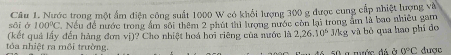 Nước trong một ấm điện công suất 1000 W có khối lượng 300 g được cung cấp nhiệt lượng và 
sôi ở 100°C. Nếu đề nước trong ấm sôi thêm 2 phút thì lượng nước còn lại trong ẩm là bao nhiêu gam 
(kết quả lấy đến hàng đơn vị)? Cho nhiệt hoá hơi riêng của nước là 2,26.10^6 J/kg và bỏ qua hao phí do 
tỏa nhiệt ra môi trường. 
t 5 0 g nước đá ở 0°C được