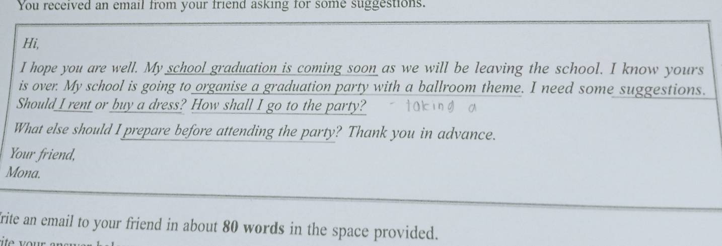 You received an email from your friend asking for some suggestions. 
Hi, 
I hope you are well. My school graduation is coming soon as we will be leaving the school. I know yours 
is over. My school is going to organise a graduation party with a ballroom theme. I need some suggestions. 
Should I rent or buy a dress? How shall I go to the party? 
What else should I prepare before attending the party? Thank you in advance. 
Your friend, 
Mona. 
rite an email to your friend in about 80 words in the space provided.