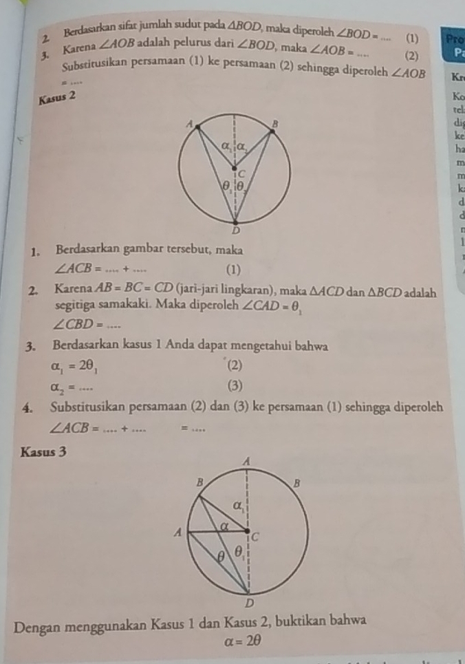 Berdasarkan sifat jumlah sudut pada △ BOD , maka diperoleh ∠ BOD= (1) Pro
3. Karena ∠ AOB adalah pelurus dari ∠ BOD maka ∠ AOB=... _(2) P
_
Substitusikan persamaan (1) ke persamaan (2) sehingga diperoleh ∠ AOB Kr
Kasus 2 Ko
tcl
di
ke
ha
m
m
k
d
1. Berdasarkan gambar tersebut, maka
∠ ACB= _ ·s ·s +·s _
(1)
2. Karena AB=BC=CD (jari-jari lingkaran), maka △ ACD dan △ BCD adalah
segitiga samakaki. Maka diperoleh ∠ CAD=θ _1
_ ∠ CBD=...
3. Berdasarkan kasus 1 Anda dapat mengetahui bahwa
alpha _1=2θ _1 (2)
alpha _2=·s
(3)
4. Substitusikan persamaan (2) dan (3) ke persamaan (1) sehingga diperoleh
∠ ACB= _+ _=_
Kasus 3
Dengan menggunakan Kasus 1 dan Kasus 2, buktikan bahwa
alpha =2θ