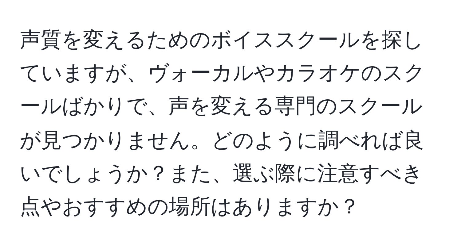 声質を変えるためのボイススクールを探していますが、ヴォーカルやカラオケのスクールばかりで、声を変える専門のスクールが見つかりません。どのように調べれば良いでしょうか？また、選ぶ際に注意すべき点やおすすめの場所はありますか？