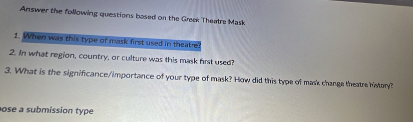 Answer the following questions based on the Greek Theatre Mask 
1. When was this type of mask first used in theatre? 
2. In what region, country, or culture was this mask first used? 
3. What is the significance/importance of your type of mask? How did this type of mask change theatre history? 
ose a submission type