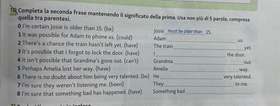 Completa la seconda frase mantenendo il significato della prima. Usa non più di 5 parole, compresa 
quella tra parentesi. 
0 I'm certain Josie is older than 15. (be) Josie must be older than 15. 
1 It was possible for Adam to phone us. (could) Adam 
_us. 
2 There’s a chance the train hasn’t left yet. (have) The train 
_yet. 
3 It’s possible that I forgot to lock the door. (have) _the door. 
4 It isn’t possible that Grandma’s gone out. (can’t) Grandma _out. 
5 Perhaps Amelia lost her way. (have) Amelia _way. 
6 There is no doubt about him being very talented. (be) He _very talented. 
7 I’m sure they weren’t listening me. (been) They_ to me. 
8 I’m sure that something bad has happened. (have) Something bad_ 
.