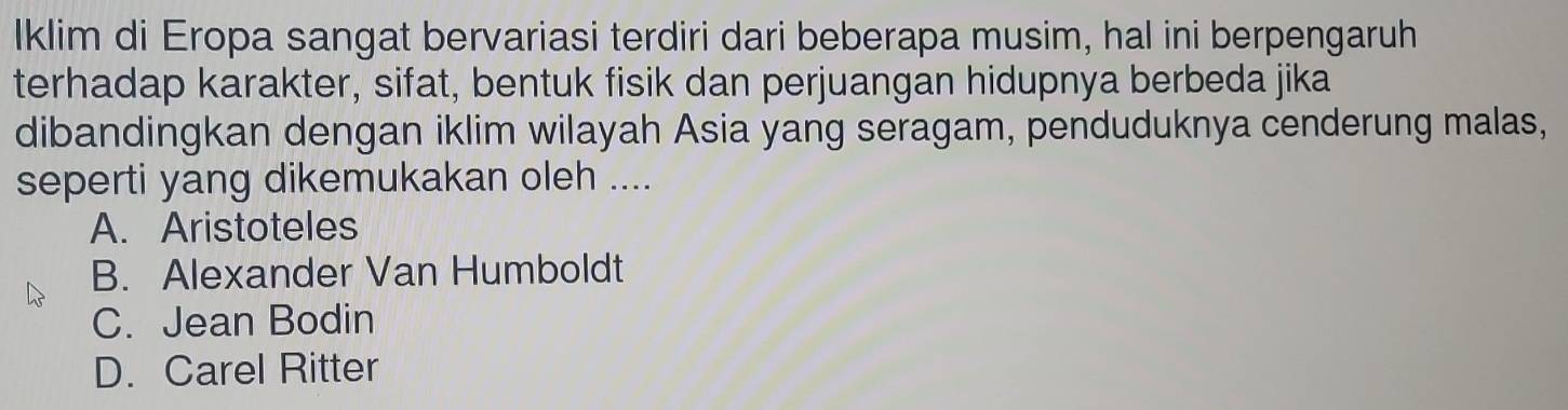 Iklim di Eropa sangat bervariasi terdiri dari beberapa musim, hal ini berpengaruh
terhadap karakter, sifat, bentuk fisik dan perjuangan hidupnya berbeda jika
dibandingkan dengan iklim wilayah Asia yang seragam, penduduknya cenderung malas,
seperti yang dikemukakan oleh ....
A. Aristoteles
B. Alexander Van Humboldt
C. Jean Bodin
D. Carel Ritter