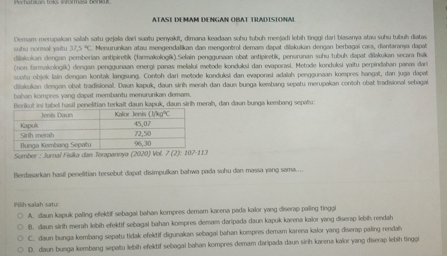 Perhatikan teks informasi berikut.
ATASI DEMAM DENGAN OBAT TRADISIONAL
Demam merupakan salah satu gejala dari suatu penyakit, dimana keadaan suhu tubuh menjadi lebih tinggi dari biasanya atau suhu tubuh diatas
suhu normal yaitu 37,5°C. Menurunkan atau mengendalikan dan mengontrol demam dapat dilakukan dengan berbagai cara, diantaranya dapat
dilakukan dengan pemberian antipiretik (farmakologik).Selain penggunaan obat antipiretik, penurunan suhu tubuh dapat dilakukan secara fisik
(non farmakologik) dengan penggunaan energi panas melalui metode konduksi dan evaporasi. Metode konduksi yaitu perpindahan panas dari
suatu objek lain dengan kontak langsung. Contoh dari metode konduksi dan evaporasi adalah penggunaan kompres hangat, dan juga dapat
dilakukan dengan obat tradisional. Daun kapuk, daun sirih merah dan daun bunga kembang sepatu merupakan contoh obat tradisional sebagai
bahan kompres yang dapat membantu menurunkan demam.
Berikut ini tabel hasil penelitian terkait daun kapuk, daun sirih merah, dan daun bunga kembang sepatu:
Sumber : Jurnal Fisika dan Terapannya (2020) Vol. 7(2):107-113
Berdasarkan hasil penelitian tersebut dapat disimpulkan bahwa pada suhu dan massa yang sama....
Pilih salah satu:
A. daun kapuk paling efektif sebagai bahan kompres demam karena pada kalor yang diserap paling tinggi
B. daun sirih merah lebih efektif sebagai bahan kompres demam daripada daun kapuk karena kalor yang diserap lebih rendah
C. daun bunga kembang sepatu tidak efektif digunakan sebagai bahan kompres demam karena kalor yang diserap paling rendah
D. daun bunga kembang sepatu lebih efektif sebagai bahan kompres demam daripada daun sirih karena kalor yang diserap lebih tinggi